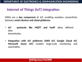 Internet of Things (IoT) Integration
WSNs are a key component of IoT, enabling seamless connectivity
between smart devices and cloud platforms.
• IoT protocols like MQTT and CoAP allow efficient
data
transmission.
• Integration with IoT platforms (AWS IoT, Google Cloud IoT,
Microsoft Azure IoT) enables large-scale monitoring and
automation.
DEPARTMENT OF ELECTRONICS & COMMUNICATION ENGINEERING
Mr.M.Raja,Assoc.Prof,CMRE
 