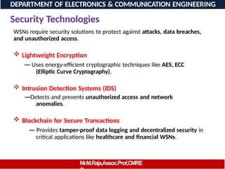 Security Technologies
WSNs require security solutions to protect against attacks, data breaches,
and unauthorized access.
 Lightweight Encryption
--- Uses energy-efficient cryptographic techniques like AES, ECC
(Elliptic Curve Cryptography).
 Intrusion Detection Systems (IDS)
---Detects and prevents unauthorized access and network
anomalies.
 Blockchain for Secure Transactions
--- Provides tamper-proof data logging and decentralized security in
critical applications like healthcare and financial WSNs.
DEPARTMENT OF ELECTRONICS & COMMUNICATION ENGINEERING
Mr.M.Raja,Assoc.Prof,CMRE
 