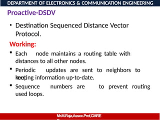 Proactive-DSDV
DEPARTMENT OF ELECTRONICS & COMMUNICATION ENGINEERING
• Destination Sequenced Distance Vector
Protocol.
Working:
 Each node maintains a routing table with
distances to all other nodes.
 Periodic updates are sent to neighbors to
keep
Mr.M.Raja,Assoc.Prof,CMRE
routing information up-to-date.
 Sequence numbers are
used loops.
to prevent routing
 