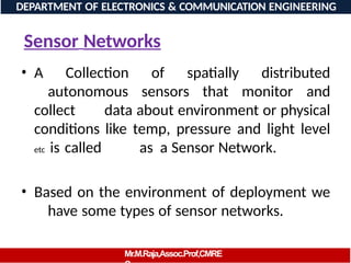 Sensor Networks
• A Collection of spatially distributed
autonomous sensors that monitor and
collect data about environment or physical
conditions like temp, pressure and light level
etc is called as a Sensor Network.
• Based on the environment of deployment we
have some types of sensor networks.
DEPARTMENT OF ELECTRONICS & COMMUNICATION ENGINEERING
Mr.M.Raja,Assoc.Prof,CMRE
 