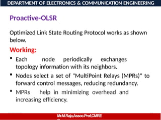 08/06/2026 74
DEPARTMENT OF ELECTRONICS & COMMUNICATION ENGINEERING
Proactive-OLSR
Mr.M.Raja,Assoc.Prof,CMRE
Optimized Link State Routing Protocol works as shown
below.
Working:
 Each node periodically exchanges
topology information with its neighbors.
 Nodes select a set of "MultiPoint Relays (MPRs)" to
forward control messages, reducing redundancy.
 MPRs help in minimizing overhead and
increasing efficiency.
 