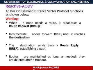 08/06/2026 79
DEPARTMENT OF ELECTRONICS & COMMUNICATION ENGINEERING
Reactive-AODV
Mr.M.Raja,Assoc.Prof,CMRE
Ad hoc On-Demand Distance Vector Protocol functions
as shown below.
Working:-
 When a node needs a route, it broadcasts a
Route Request (RREQ).
 Intermediate nodes forward RREQ until it reaches
the destination.
 The destination sends back a Route Reply
(RREP), establishing a path.
 Routes are maintained as long as needed; they
are deleted after a timeout.
 