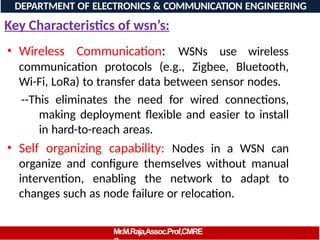 Key Characteristics of wsn’s:
• Wireless Communication: WSNs use wireless
communication protocols (e.g., Zigbee, Bluetooth,
Wi-Fi, LoRa) to transfer data between sensor nodes.
--This eliminates the need for wired connections,
making deployment flexible and easier to install
in hard-to-reach areas.
• Self organizing capability: Nodes in a WSN can
organize and configure themselves without manual
intervention, enabling the network to adapt to
changes such as node failure or relocation.
DEPARTMENT OF ELECTRONICS & COMMUNICATION ENGINEERING
Mr.M.Raja,Assoc.Prof,CMRE
 