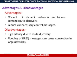 08/06/2026 83
DEPARTMENT OF ELECTRONICS & COMMUNICATION ENGINEERING
Advantages & Disadvantages
Advantages:-
Mr.M.Raja,Assoc.Prof,CMRE
• Efficient in dynamic networks due to on-
demand route discovery.
• Reduces unnecessary control messages.
Disadvantages:-
• High latency due to route discovery.
• Flooding of RREQ messages can cause congestion in
large networks.
 