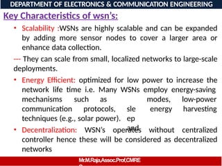Key Characteristics of wsn’s:
• Scalability :WSNs are highly scalable and can be expanded
by adding more sensor nodes to cover a larger area or
enhance data collection.
--- They can scale from small, localized networks to large-scale
deployments.
• Energy Efficient: optimized for low power to increase the
network life time i.e. Many WSNs employ energy-saving
mechanisms such
communication protocols,
as
sle
ep
and
modes,
energy
low-power
harvesting
techniques (e.g., solar power).
• Decentralization: WSN’s operates without centralized
controller hence these will be considered as decentralized
networks
DEPARTMENT OF ELECTRONICS & COMMUNICATION ENGINEERING
Mr.M.Raja,Assoc.Prof,CMRE
 