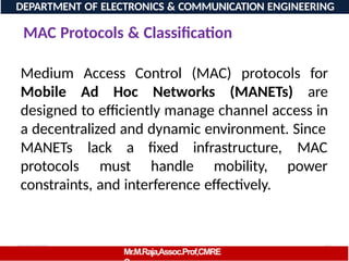 08/06/2026 96
DEPARTMENT OF ELECTRONICS & COMMUNICATION ENGINEERING
MAC Protocols & Classification
Mr.M.Raja,Assoc.Prof,CMRE
Medium Access Control (MAC) protocols for
Mobile Ad Hoc Networks (MANETs) are
designed to efficiently manage channel access in
a decentralized and dynamic environment. Since
MANETs lack a fixed infrastructure,
protocols must handle mobility,
MAC
power
constraints, and interference effectively.
 