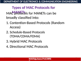 08/06/2026 97
DEPARTMENT OF ELECTRONICS & COMMUNICATION ENGINEERING
Types of MAC Protocols for
MANETs
Mr.M.Raja,Assoc.Prof,CMRE
MAC protocols for MANETs can be
broadly classified into:
1. Contention-Based Protocols (Random
Access)
2. Schedule-Based Protocols
(TDMA/CDMA/FDMA)
3. Hybrid MAC Protocols
4. Directional MAC Protocols
 