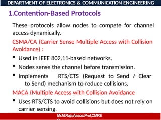 08/06/2026 98
DEPARTMENT OF ELECTRONICS & COMMUNICATION ENGINEERING
1.Contention-Based Protocols
Mr.M.Raja,Assoc.Prof,CMRE
These protocols allow nodes to compete for channel
access dynamically.
CSMA/CA (Carrier Sense Multiple Access with Collision
Avoidance) :
 Used in IEEE 802.11-based networks.
 Nodes sense the channel before transmission.
 Implements RTS/CTS (Request to Send / Clear
to Send) mechanism to reduce collisions.
MACA (Multiple Access with Collision Avoidance
 Uses RTS/CTS to avoid collisions but does not rely on
carrier sensing.
 