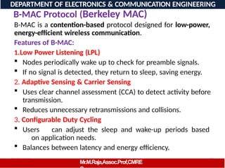 08/06/2026 99
DEPARTMENT OF ELECTRONICS & COMMUNICATION ENGINEERING
B-MAC Protocol (Berkeley MAC)
Mr.M.Raja,Assoc.Prof,CMRE
B-MAC is a contention-based protocol designed for low-power,
energy-efficient wireless communication.
Features of B-MAC:
1.Low Power Listening (LPL)
 Nodes periodically wake up to check for preamble signals.
 If no signal is detected, they return to sleep, saving energy.
2. Adaptive Sensing & Carrier Sensing
 Uses clear channel assessment (CCA) to detect activity before
transmission.
 Reduces unnecessary retransmissions and collisions.
3. Configurable Duty Cycling
 Users can adjust the sleep and wake-up periods based
on application needs.
 Balances between latency and energy efficiency.
 