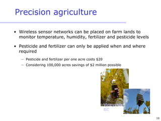 10
Precision agriculture
• Wireless sensor networks can be placed on farm lands to
monitor temperature, humidity, fertilizer and pesticide levels
• Pesticide and fertilizer can only be applied when and where
required
 Pesticide and fertilizer per one acre costs $20
 Considering 100,000 acres savings of $2 million possible
Vineyards
BC
 