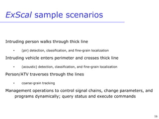 16
ExScal sample scenarios
Intruding person walks through thick line
• (pir) detection, classification, and fine-grain localization
Intruding vehicle enters perimeter and crosses thick line
• (acoustic) detection, classification, and fine-grain localization
Person/ATV traverses through the lines
• coarse-grain tracking
Management operations to control signal chains, change parameters, and
programs dynamically; query status and execute commands
 