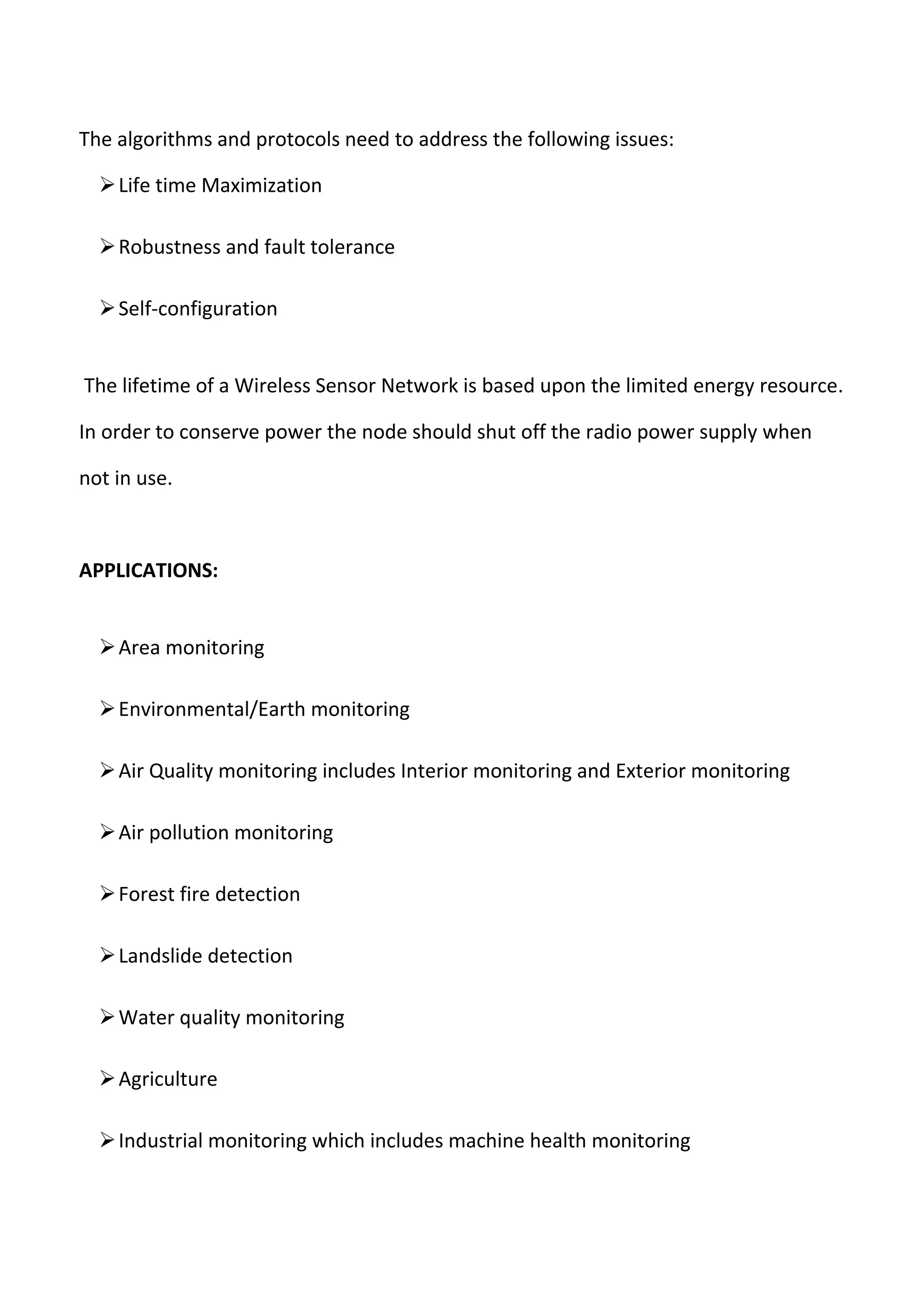 The algorithms and protocols need to address the following issues:
Life time Maximization
Robustness and fault tolerance
Self-configuration
The lifetime of a Wireless Sensor Network is based upon the limited energy resource.
In order to conserve power the node should shut off the radio power supply when
not in use.
APPLICATIONS:
Area monitoring
Environmental/Earth monitoring
Air Quality monitoring includes Interior monitoring and Exterior monitoring
Air pollution monitoring
Forest fire detection
Landslide detection
Water quality monitoring
Agriculture
Industrial monitoring which includes machine health monitoring
 