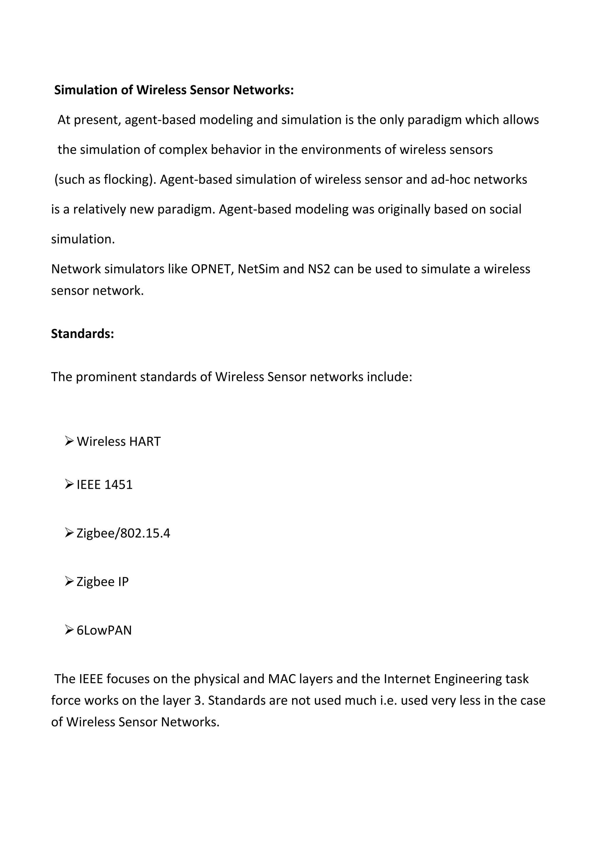 Simulation of Wireless Sensor Networks:
At present, agent-based modeling and simulation is the only paradigm which allows
the simulation of complex behavior in the environments of wireless sensors
(such as flocking). Agent-based simulation of wireless sensor and ad-hoc networks
is a relatively new paradigm. Agent-based modeling was originally based on social
simulation.
Network simulators like OPNET, NetSim and NS2 can be used to simulate a wireless
sensor network.
Standards:
The prominent standards of Wireless Sensor networks include:
Wireless HART
IEEE 1451
Zigbee/802.15.4
Zigbee IP
6LowPAN
The IEEE focuses on the physical and MAC layers and the Internet Engineering task
force works on the layer 3. Standards are not used much i.e. used very less in the case
of Wireless Sensor Networks.
 