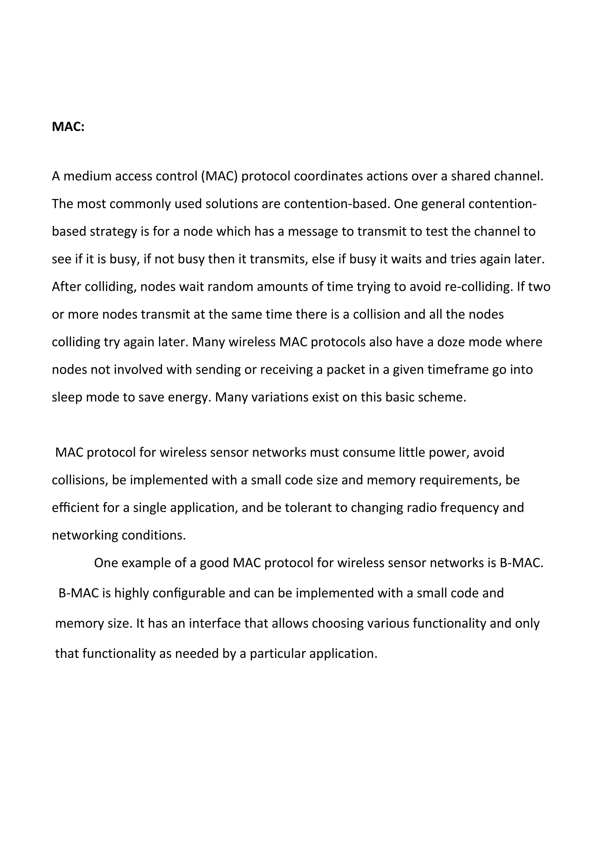 MAC:
A medium access control (MAC) protocol coordinates actions over a shared channel.
The most commonly used solutions are contention-based. One general contention-
based strategy is for a node which has a message to transmit to test the channel to
see if it is busy, if not busy then it transmits, else if busy it waits and tries again later.
After colliding, nodes wait random amounts of time trying to avoid re-colliding. If two
or more nodes transmit at the same time there is a collision and all the nodes
colliding try again later. Many wireless MAC protocols also have a doze mode where
nodes not involved with sending or receiving a packet in a given timeframe go into
sleep mode to save energy. Many variations exist on this basic scheme.
MAC protocol for wireless sensor networks must consume little power, avoid
collisions, be implemented with a small code size and memory requirements, be
eﬃcient for a single application, and be tolerant to changing radio frequency and
networking conditions.
One example of a good MAC protocol for wireless sensor networks is B-MAC.
B-MAC is highly conﬁgurable and can be implemented with a small code and
memory size. It has an interface that allows choosing various functionality and only
that functionality as needed by a particular application.
 