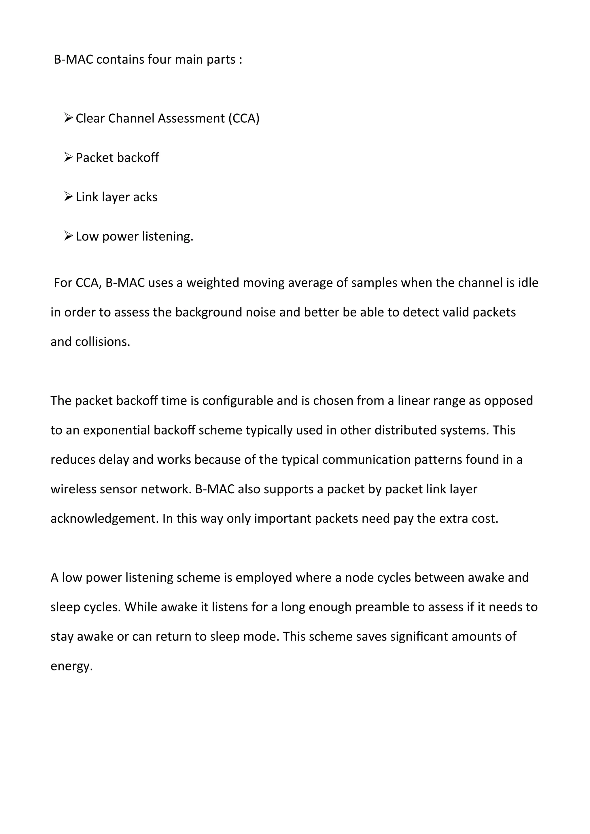 B-MAC contains four main parts :
Clear Channel Assessment (CCA)
Packet backoff
Link layer acks
Low power listening.
For CCA, B-MAC uses a weighted moving average of samples when the channel is idle
in order to assess the background noise and better be able to detect valid packets
and collisions.
The packet backoﬀ time is conﬁgurable and is chosen from a linear range as opposed
to an exponential backoﬀ scheme typically used in other distributed systems. This
reduces delay and works because of the typical communication patterns found in a
wireless sensor network. B-MAC also supports a packet by packet link layer
acknowledgement. In this way only important packets need pay the extra cost.
A low power listening scheme is employed where a node cycles between awake and
sleep cycles. While awake it listens for a long enough preamble to assess if it needs to
stay awake or can return to sleep mode. This scheme saves signiﬁcant amounts of
energy.
 