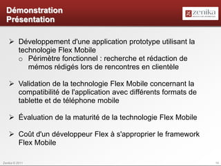 Démonstration
  Présentation

    Développement d'une application prototype utilisant la
     technologie Flex Mobile
     o Périmètre fonctionnel : recherche et rédaction de
        mémos rédigés lors de rencontres en clientèle

    Validation de la technologie Flex Mobile concernant la
     compatibilité de l'application avec différents formats de
     tablette et de téléphone mobile

    Évaluation de la maturité de la technologie Flex Mobile

    Coût d'un développeur Flex à s'approprier le framework
     Flex Mobile

Zenika © 2011                                                    10
 