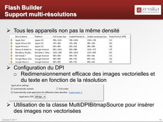 Flash Builder
  Support multi-résolutions

    Tous les appareils non pas la même densité




    Configuration du DPI
     o Redimensionnement efficace des images vectorielles et
       du texte en fonction de la résolution



    Utilisation de la classe MultiDPIBitmapSource pour insérer
     des images non vectorisées
Zenika © 2011                                                     16
 