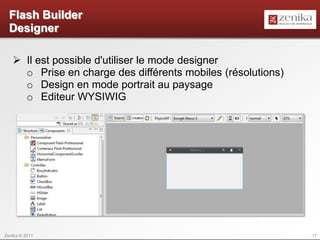 Flash Builder
  Designer

    Il est possible d'utiliser le mode designer
     o Prise en charge des différents mobiles (résolutions)
     o Design en mode portrait au paysage
     o Editeur WYSIWIG




Zenika © 2011                                                 17
 