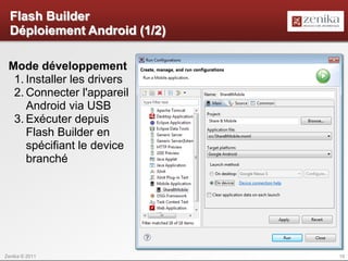 Flash Builder
  Déploiement Android (1/2)

 Mode développement
  1. Installer les drivers
  2. Connecter l'appareil
     Android via USB
  3. Exécuter depuis
     Flash Builder en
     spécifiant le device
     branché




Zenika © 2011                 18
 