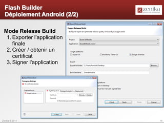 Flash Builder
  Déploiement Android (2/2)

 Mode Release Build
  1. Exporter l'application
     finale
  2. Créer / obtenir un
     certificat
  3. Signer l'application




Zenika © 2011                 19
 