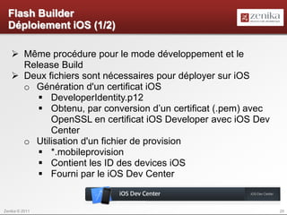 Flash Builder
  Déploiement iOS (1/2)

    Même procédure pour le mode développement et le
     Release Build
    Deux fichiers sont nécessaires pour déployer sur iOS
     o Génération d'un certificat iOS
         DeveloperIdentity.p12
         Obtenu, par conversion d’un certificat (.pem) avec
           OpenSSL en certificat iOS Developer avec iOS Dev
           Center
     o Utilisation d'un fichier de provision
         *.mobileprovision
         Contient les ID des devices iOS
         Fourni par le iOS Dev Center


Zenika © 2011                                                  20
 