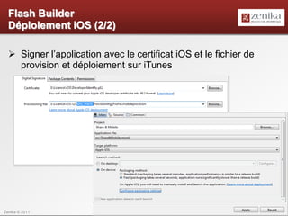Flash Builder
  Déploiement iOS (2/2)

   Signer l’application avec le certificat iOS et le fichier de
    provision et déploiement sur iTunes




Zenika © 2011                                                      21
 