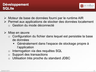 Développement
  SQLite

    Moteur de base de données fourni par le runtime AIR
    Permet aux applications de stocker des données localement
     o Gestion du mode déconnecté

    Mise en œuvre
     o Configuration du fichier dans lequel est persistée la base
        de données
         Généralement dans l’espace de stockage propre à
           l’application
     o Interrogation via des requêtes SQL
     o Support des transactions
     o Utilisation très proche du standard JDBC


Zenika © 2011                                                       23
 