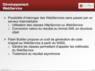Développement
  WebService

    Possibilité d’interroger des WebServices sans passer par un
     serveur intermédiaire
     o Utilisation des classes HttpService ou WebService
     o Conversion native du résultat au format XML en structure
        objet

    Flash Builder propose un outil de génération de code
     d’appel au WebService à partir du WSDL
     o Génère les classes permettant d’appeler les méthodes
        du WebService
     o Traitement du résultat asynchrone



Zenika © 2011                                                      24
 