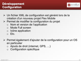 Développement
  Configuration

    Un fichier XML de configuration est généré lors de la
     création d'un nouveau projet Flex Mobile
    Permet de modifier la configuration du projet
     o Nom et version de l’application
     o Mode Full screen
     o Icône application
     o Etc.

    Permet également d'ajouter de la configuration pour un OS
     en particulier
     o Ajouts de droit (internet, GPS, …)
     o Configuration spécifique


Zenika © 2011                                                    25
 
