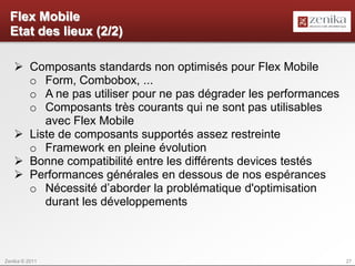 Flex Mobile
  Etat des lieux (2/2)

    Composants standards non optimisés pour Flex Mobile
     o Form, Combobox, ...
     o A ne pas utiliser pour ne pas dégrader les performances
     o Composants très courants qui ne sont pas utilisables
        avec Flex Mobile
    Liste de composants supportés assez restreinte
     o Framework en pleine évolution
    Bonne compatibilité entre les différents devices testés
    Performances générales en dessous de nos espérances
     o Nécessité d’aborder la problématique d'optimisation
        durant les développements



Zenika © 2011                                                    27
 