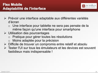 Flex Mobile
  Adaptabilité de l'interface

    Prévoir une interface adaptable aux différentes variétés
     d’écran
     o Une interface pour tablette ne sera pas pensée de la
        même façon qu'une interface pour smartphone
    Utilisation des pourcentages
     o Pratique pour gérer toutes les résolutions
     o Moins adaptée pour la précision
    Difficile de trouver un compromis entre relatif et absolu
    Tester l'UI sur tous les émulateurs et les devices est souvent
     fastidieux mais indispensable !




Zenika © 2011                                                     28
 
