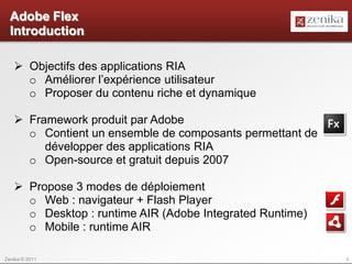 Adobe Flex
  Introduction

    Objectifs des applications RIA
     o Améliorer l’expérience utilisateur
     o Proposer du contenu riche et dynamique

    Framework produit par Adobe
     o Contient un ensemble de composants permettant de
        développer des applications RIA
     o Open-source et gratuit depuis 2007

    Propose 3 modes de déploiement
     o Web : navigateur + Flash Player
     o Desktop : runtime AIR (Adobe Integrated Runtime)
     o Mobile : runtime AIR

Zenika © 2011                                             3
 