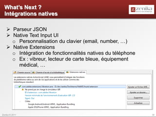 What’s Next ?
  Intégrations natives

    Parseur JSON
    Native Text Input UI
     o Personnalisation du clavier (email, number, …)
    Native Extensions
     o Intégration de fonctionnalités natives du téléphone
     o Ex : vibreur, lecteur de carte bleue, équipement
       médical, …




Zenika © 2011                                                30
 