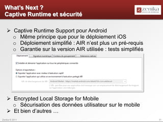 What’s Next ?
  Captive Runtime et sécurité

    Captive Runtime Support pour Android
     o Même principe que pour le déploiement iOS
     o Déploiement simplifié : AIR n’est plus un pré-requis
     o Garantie sur la version AIR utilisée : tests simplifiés




    Encrypted Local Storage for Mobile
     o Sécurisation des données utilisateur sur le mobile
    Et bien d’autres …
Zenika © 2011                                                    31
 