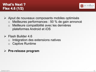 What’s Next ?
  Flex 4.6 (1/2)

    Ajout de nouveaux composants mobiles optimisés
     o Meilleures performances : 50 % de gain annoncé
     o Meilleure compatibilité avec les dernières
        plateformes Android et iOS

    Flash Builder 4.6
     o Intégration des extensions natives
     o Captive Runtime

    Pre-release program




Zenika © 2011                                           32
 