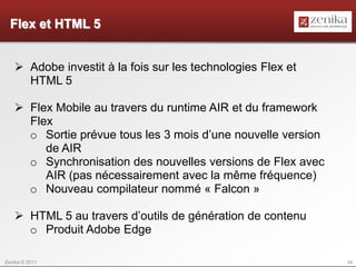 Flex et HTML 5


    Adobe investit à la fois sur les technologies Flex et
     HTML 5

    Flex Mobile au travers du runtime AIR et du framework
     Flex
     o Sortie prévue tous les 3 mois d’une nouvelle version
        de AIR
     o Synchronisation des nouvelles versions de Flex avec
        AIR (pas nécessairement avec la même fréquence)
     o Nouveau compilateur nommé « Falcon »

    HTML 5 au travers d’outils de génération de contenu
     o Produit Adobe Edge

Zenika © 2011                                                 34
 