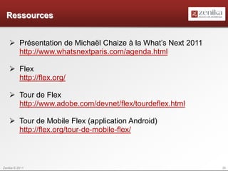 Ressources


    Présentation de Michaël Chaize à la What’s Next 2011
     http://www.whatsnextparis.com/agenda.html

    Flex
     http://flex.org/

    Tour de Flex
     http://www.adobe.com/devnet/flex/tourdeflex.html

    Tour de Mobile Flex (application Android)
     http://flex.org/tour-de-mobile-flex/



Zenika © 2011                                               35
 