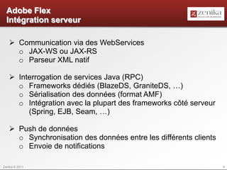 Adobe Flex
  Intégration serveur

    Communication via des WebServices
     o JAX-WS ou JAX-RS
     o Parseur XML natif

    Interrogation de services Java (RPC)
     o Frameworks dédiés (BlazeDS, GraniteDS, …)
     o Sérialisation des données (format AMF)
     o Intégration avec la plupart des frameworks côté serveur
        (Spring, EJB, Seam, …)

    Push de données
     o Synchronisation des données entre les différents clients
     o Envoie de notifications

Zenika © 2011                                                     6
 