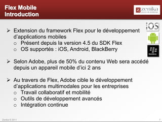 Flex Mobile
  Introduction

    Extension du framework Flex pour le développement
     d’applications mobiles
     o Présent depuis la version 4.5 du SDK Flex
     o OS supportés : iOS, Android, BlackBerry

    Selon Adobe, plus de 50% du contenu Web sera accédé
     depuis un appareil mobile d’ici 2 ans

    Au travers de Flex, Adobe cible le développement
     d’applications multimodales pour les entreprises
     o Travail collaboratif et mobilité
     o Outils de développement avancés
     o Intégration continue

Zenika © 2011                                              7
 