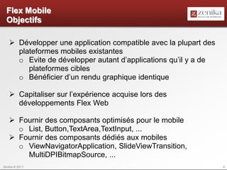 Flex Mobile
  Objectifs

    Développer une application compatible avec la plupart des
     plateformes mobiles existantes
     o Evite de développer autant d’applications qu’il y a de
        plateformes cibles
     o Bénéficier d’un rendu graphique identique

    Capitaliser sur l’expérience acquise lors des
     développements Flex Web

    Fournir des composants optimisés pour le mobile
     o List, Button,TextArea,TextInput, ...
    Fournir des composants dédiés aux mobiles
     o ViewNavigatorApplication, SlideViewTransition,
       MultiDPIBitmapSource, ...
Zenika © 2011                                                    8
 