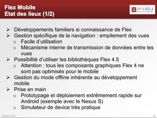 Flex Mobile
  Etat des lieux (1/2)

    Développements familiers si connaissance de Flex
    Gestion spécifique de la navigation : empilement des vues
     o Facile d’utilisation
     o Mécanisme interne de transmission de données entre les
        vues
    Possibilité d’utiliser les bibliothèques Flex 4.5
     o Attention : tous les composants graphiques Flex 4 ne
        sont pas optimisés pour le mobile
    Gestion du mode offline inhérente au développement
     mobile
    Prise en main
     o Prototypage et déploiement extrêmement rapide sur
        Android (exemple avec le Nexus S)
     o Simulateur de device très pratique
Zenika © 2011                                                26
 