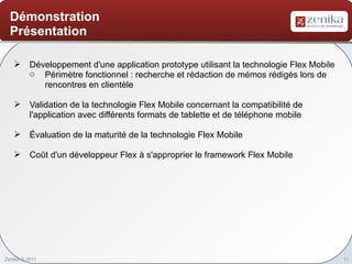 Démonstration
  Présentation

    Développement d'une application prototype utilisant la technologie Flex Mobile
     o Périmètre fonctionnel : recherche et rédaction de mémos rédigés lors de
        rencontres en clientèle

    Validation de la technologie Flex Mobile concernant la compatibilité de
     l'application avec différents formats de tablette et de téléphone mobile

    Évaluation de la maturité de la technologie Flex Mobile

    Coût d'un développeur Flex à s'approprier le framework Flex Mobile




Zenika © 2011                                                                         11
 