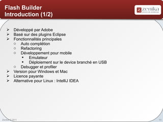 Flash Builder
  Introduction (1/2)

    Développé par Adobe
    Basé sur des plugins Eclipse
    Fonctionnalités principales
     o Auto complétion
     o Refactoring
     o Développement pour mobile
          § Emulateur
          § Déploiement sur le device branché en USB
     o Debugger et profiler
    Version pour Windows et Mac
    Licence payante
    Alternative pour Linux : IntelliJ IDEA




Zenika © 2011                                          13
 
