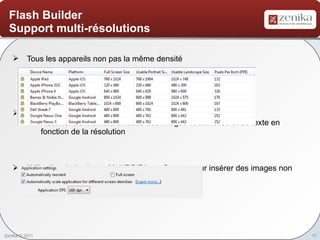 Flash Builder
  Support multi-résolutions

    Tous les appareils non pas la même densité




    Configuration du DPI
     o Redimensionnement efficace des images vectorielles et du texte en
        fonction de la résolution



    Utilisation de la classe MultiDPIBitmapSource pour insérer des images non
     vectorisées




Zenika © 2011                                                                    17
 