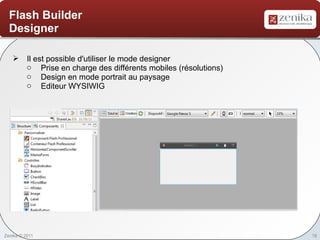 Flash Builder
  Designer

    Il est possible d'utiliser le mode designer
     o Prise en charge des différents mobiles (résolutions)
     o Design en mode portrait au paysage
     o Editeur WYSIWIG




Zenika © 2011                                                 18
 