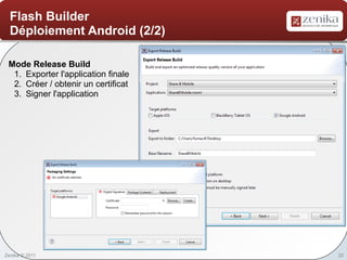 Flash Builder
  Déploiement Android (2/2)

 Mode Release Build
  1. Exporter l'application finale
  2. Créer / obtenir un certificat
  3. Signer l'application




Zenika © 2011                        20
 