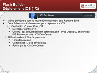Flash Builder
  Déploiement iOS (1/2)


       Même procédure pour le mode développement et le Release Build
       Deux fichiers sont nécessaires pour déployer sur iOS
       o Génération d'un certificat iOS
         § DeveloperIdentity.p12
         § Obtenu, par conversion d’un certificat (.pem) avec OpenSSL en certificat
             iOS Developer avec iOS Dev Center
      o Utilisation d'un fichier de provision
         § *.mobileprovision
         § Contient les ID des devices iOS
         § Fourni par le iOS Dev Center




Zenika © 2011                                                                         21
 