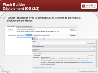 Flash Builder
  Déploiement iOS (2/2)

       Signer l’application avec le certificat iOS et le fichier de provision et
        déploiement sur iTunes




Zenika © 2011                                                                       22
 