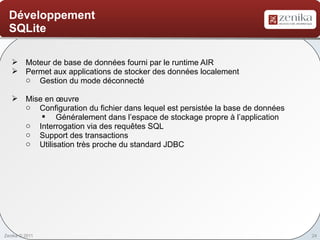 Développement
  SQLite

    Moteur de base de données fourni par le runtime AIR
    Permet aux applications de stocker des données localement
     o Gestion du mode déconnecté

    Mise en œuvre
     o Configuration du fichier dans lequel est persistée la base de données
         § Généralement dans l’espace de stockage propre à l’application
     o Interrogation via des requêtes SQL
     o Support des transactions
     o Utilisation très proche du standard JDBC




Zenika © 2011                                                                  24
 
