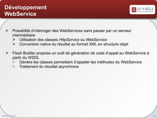 Développement
  WebService

    Possibilité d’interroger des WebServices sans passer par un serveur
     intermédiaire
      Utilisation des classes HttpService ou WebService
      Conversion native du résultat au format XML en structure objet

    Flash Builder propose un outil de génération de code d’appel au WebService à
     partir du WSDL
     o Génère les classes permettant d’appeler les méthodes du WebService
     o Traitement du résultat asynchrone




Zenika © 2011                                                                       25
 